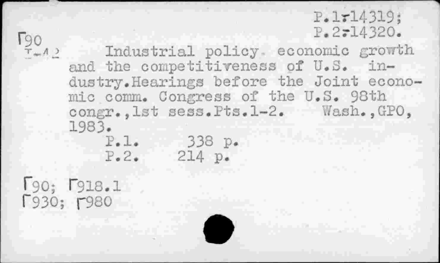 ﻿P.lrl431$;
-90	P.2rl4320.
T-*2 Industrial policy economic growth.
and the competitiveness of U.S. industry. Hearings before the Joint economic comm. Congress of the U.S. 98th congr.,1st sees.Pts.1-2. Wash.,GPO, 1983.
P.l. 338 p.
P.2.	214 p.
r*90; T918.1 1'930; U9S0